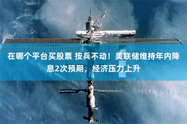 在哪个平台买股票 按兵不动！美联储维持年内降息2次预期，经济压力上升