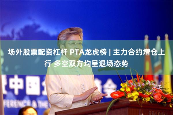 场外股票配资杠杆 PTA龙虎榜 | 主力合约增仓上行 多空双方均呈退场态势