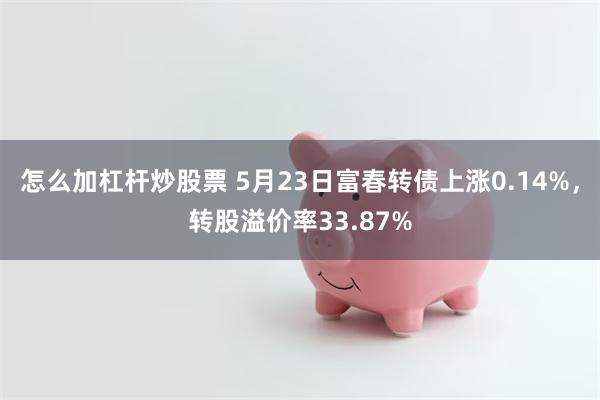 怎么加杠杆炒股票 5月23日富春转债上涨0.14%，转股溢价率33.87%
