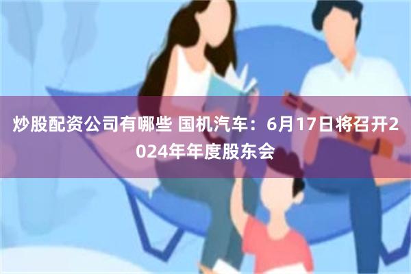 炒股配资公司有哪些 国机汽车：6月17日将召开2024年年度股东会