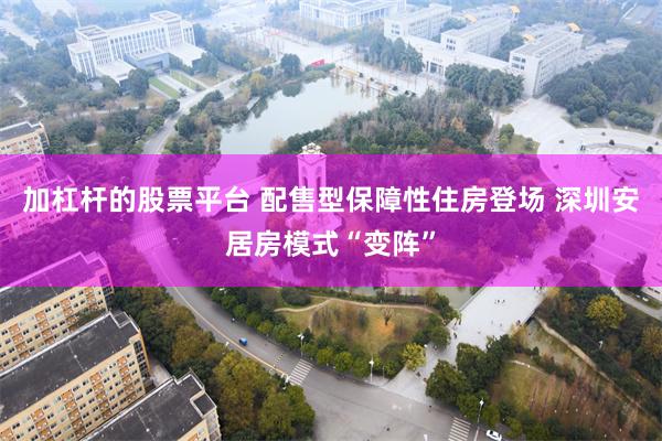 加杠杆的股票平台 配售型保障性住房登场 深圳安居房模式“变阵”
