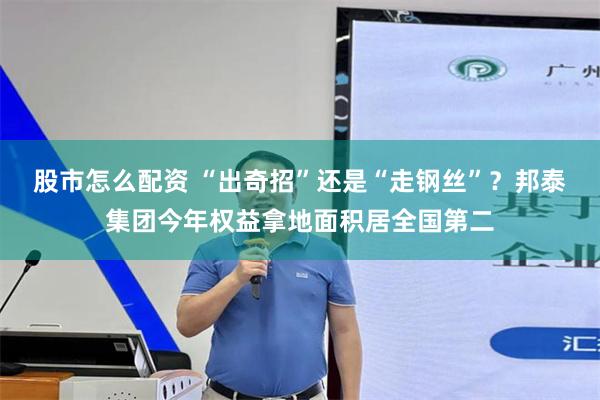 股市怎么配资 “出奇招”还是“走钢丝”？邦泰集团今年权益拿地面积居全国第二