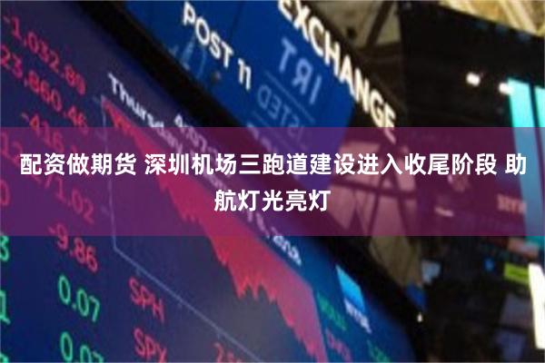 配资做期货 深圳机场三跑道建设进入收尾阶段 助航灯光亮灯