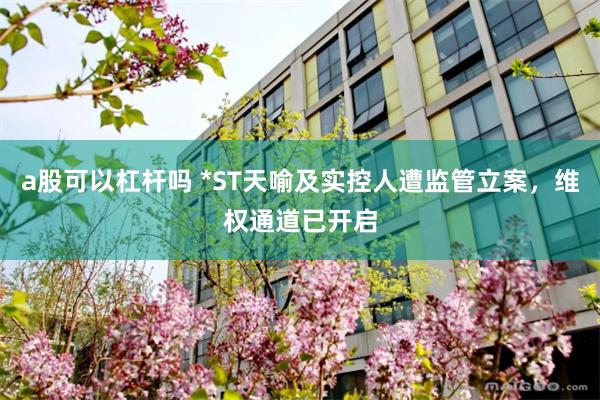 a股可以杠杆吗 *ST天喻及实控人遭监管立案，维权通道已开启