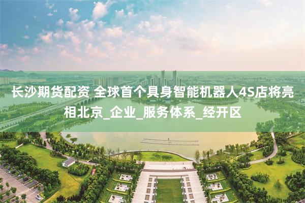 长沙期货配资 全球首个具身智能机器人4S店将亮相北京_企业_服务体系_经开区