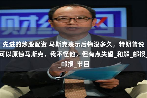 先进的炒股配资 马斯克表示后悔没多久，特朗普说：我可以原谅马斯克，我不怪他，但有点失望_和解_邮报_节目