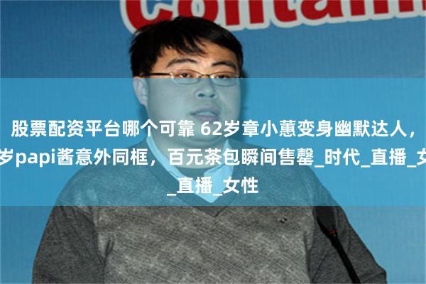 股票配资平台哪个可靠 62岁章小蕙变身幽默达人，38岁papi酱意外同框，百元茶包瞬间售罄_时代_直播_女性