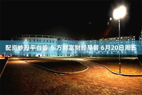 配资炒股平台皆 东方财富财经早餐 6月20日周五