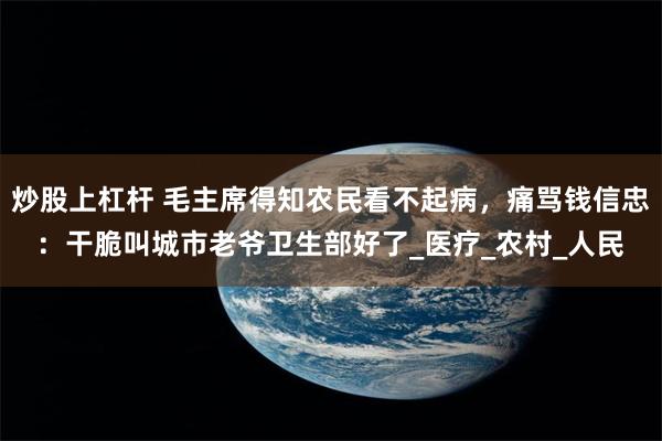炒股上杠杆 毛主席得知农民看不起病，痛骂钱信忠：干脆叫城市老爷卫生部好了_医疗_农村_人民