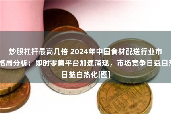 炒股杠杆最高几倍 2024年中国食材配送行业市场竞争格局分析：即时零售平台加速涌现，市场竞争日益白热化[图]