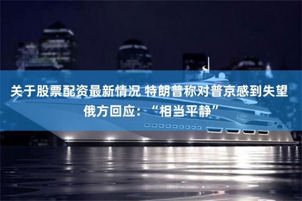 关于股票配资最新情况 特朗普称对普京感到失望 俄方回应：“相当平静”