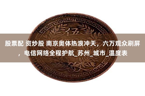 股票配 资炒股 南京奥体热浪冲天，六万观众刷屏，电信网络全程护航_苏州_城市_温度表