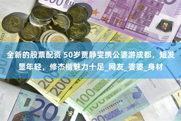 全新的股票配资 50岁贾静雯携公婆游成都，短发显年轻，修杰楷魅力十足_网友_婆婆_身材