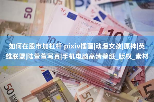 如何在股市加杠杆 pixiv插画|动漫女孩|原神|英雄联盟|陆萱萱写真|手机电脑高清壁纸_版权_素材