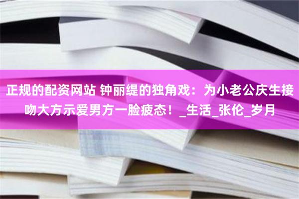 正规的配资网站 钟丽缇的独角戏：为小老公庆生接吻大方示爱男方一脸疲态！_生活_张伦_岁月