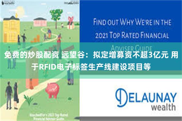 免费的炒股配资 远望谷：拟定增募资不超3亿元 用于RFID电子标签生产线建设项目等