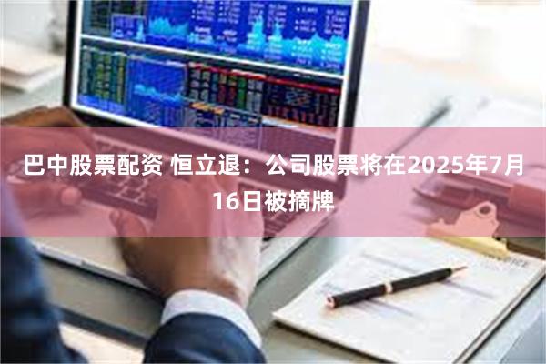 巴中股票配资 恒立退：公司股票将在2025年7月16日被摘牌
