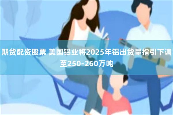期货配资股票 美国铝业将2025年铝出货量指引下调至250-260万吨