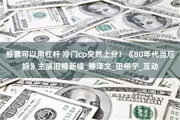 股票可以用杠杆 冷门cp突然上分！《80年代当后妈》主演旧糖新嗑_滕泽文_田栩宁_互动