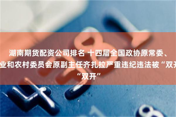 湖南期货配资公司排名 十四届全国政协原常委、农业和农村委员会原副主任齐扎拉严重违纪违法被“双开”