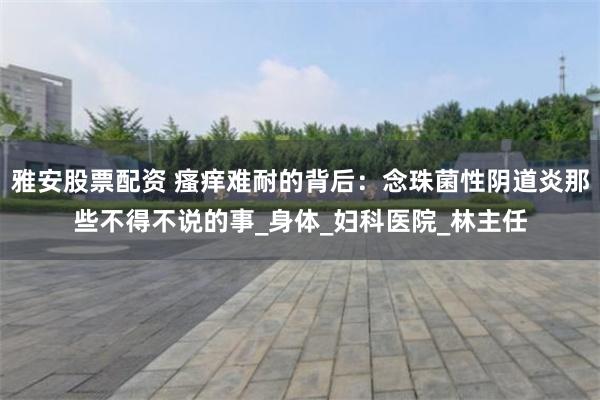 雅安股票配资 瘙痒难耐的背后：念珠菌性阴道炎那些不得不说的事_身体_妇科医院_林主任