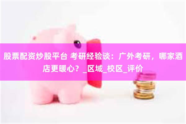 股票配资炒股平台 考研经验谈：广外考研，哪家酒店更暖心？_区域_校区_评价