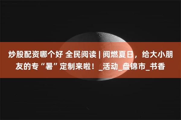 炒股配资哪个好 全民阅读 | 阅燃夏日，给大小朋友的专“暑”定制来啦！_活动_盘锦市_书香