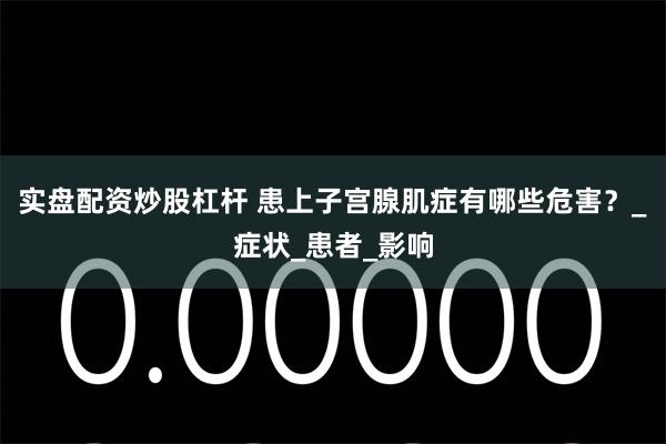 实盘配资炒股杠杆 患上子宫腺肌症有哪些危害？_症状_患者_影响