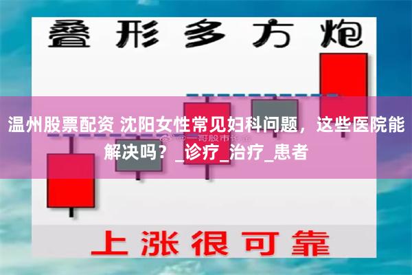 温州股票配资 沈阳女性常见妇科问题，这些医院能解决吗？_诊疗_治疗_患者