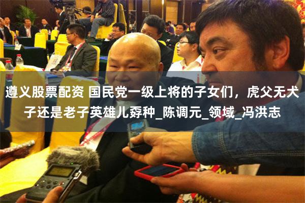 遵义股票配资 国民党一级上将的子女们，虎父无犬子还是老子英雄儿孬种_陈调元_领域_冯洪志