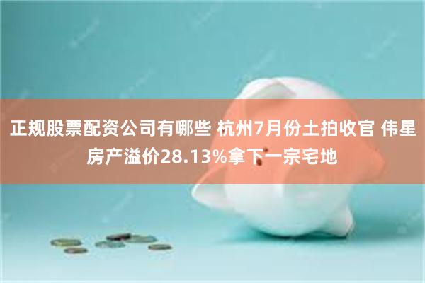 正规股票配资公司有哪些 杭州7月份土拍收官 伟星房产溢价28.13%拿下一宗宅地