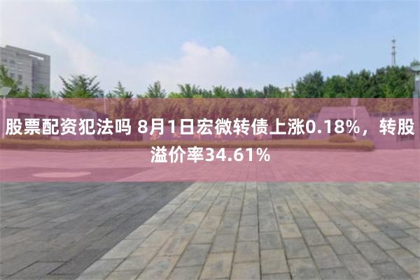 股票配资犯法吗 8月1日宏微转债上涨0.18%，转股溢价率34.61%