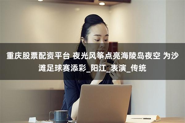 重庆股票配资平台 夜光风筝点亮海陵岛夜空 为沙滩足球赛添彩_阳江_表演_传统