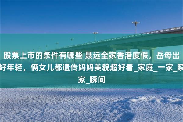 股票上市的条件有哪些 聂远全家香港度假，岳母出镜好年轻，俩女儿都遗传妈妈美貌超好看_家庭_一家_瞬间