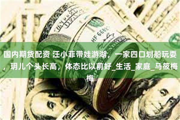 国内期货配资 汪小菲带娃游湖，一家四口划船玩耍，玥儿个头长高，体态比以前好_生活_家庭_马筱梅