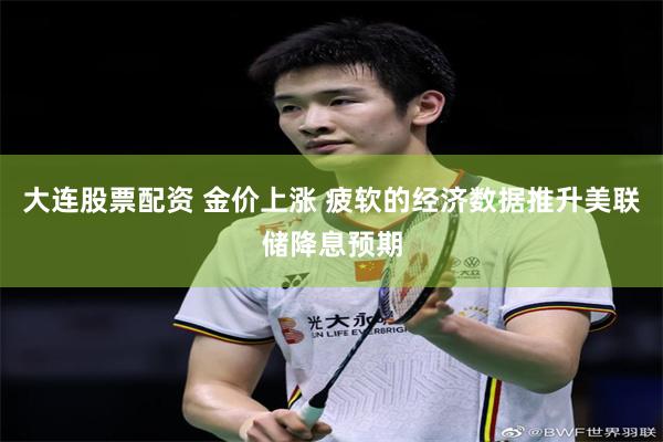 大连股票配资 金价上涨 疲软的经济数据推升美联储降息预期