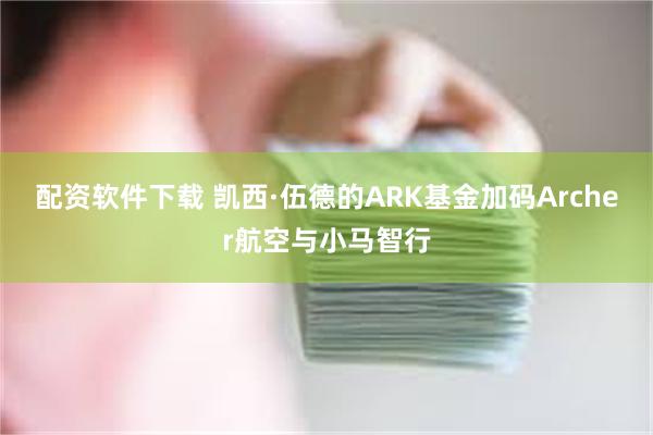 配资软件下载 凯西·伍德的ARK基金加码Archer航空与小马智行