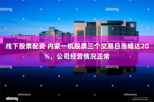 线下股票配资 内蒙一机股票三个交易日涨幅达20%，公司经营情况正常