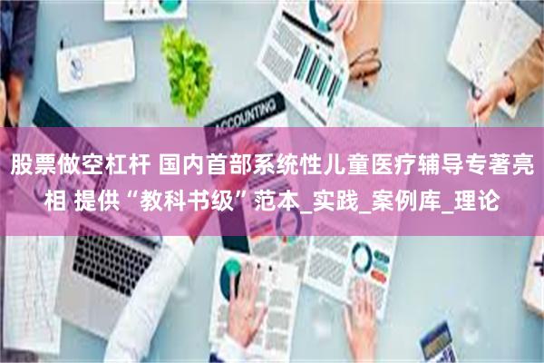 股票做空杠杆 国内首部系统性儿童医疗辅导专著亮相 提供“教科书级”范本_实践_案例库_理论