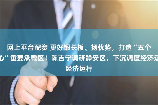 网上平台配资 更好锻长板、扬优势，打造“五个中心”重要承载区！陈吉宁调研静安区，下沉调度经济运行
