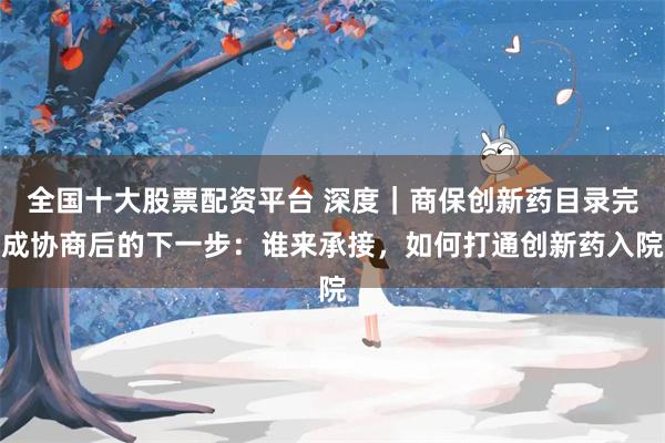 全国十大股票配资平台 深度｜商保创新药目录完成协商后的下一步：谁来承接，如何打通创新药入院