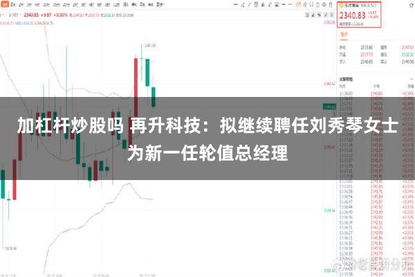 加杠杆炒股吗 再升科技：拟继续聘任刘秀琴女士为新一任轮值总经理