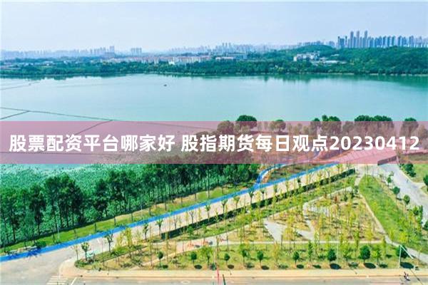 股票配资平台哪家好 股指期货每日观点20230412